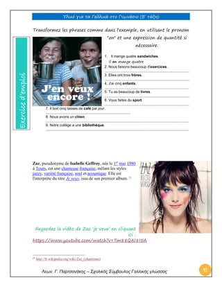 Υλικό για τα Γαλλικά στο Γυμνάσιο (Β’ τάξη) 
Λεων. Γ. Παρτσανάκης – Σχολικός Σύμβουλος Γαλλικής γλώσσας 41 
Transformez les phrases comme dans l'exemple, en utilisant le pronom "en" et une expression de quantité si nécessaire. 
1. Il mange quatre sandwiches. Il en mange quatre 2. Nous faisons beaucoup d'exercices. .................................................................................... 3. Elles ont trois frères. .................................................................................... 4. J'ai cinq enfants. .................................................................................... 5. Tu as beaucoup de livres. .................................................................................... 6. Vous faites du sport. .................................................................................... 
7. Il boit cinq tasses de café par jour. .................................................................................... 8. Nous avons un chien. .............................................................................................................................................. 9. Notre collège a une bibliothèque. .............................................................................................................................................. 
Zaz, pseudonyme de Isabelle Geffroy, née le 1er mai 1980 à Tours, est une chanteuse française, mêlant les styles jazzy, variété française, soul et acoustique. Elle est l'interprète du titre Je veux, issu de son premier album. 21 
Regardez la vidéo de Zaz ‘je veux’ en cliquant ici : 
https://www.youtube.com/watch?v=Tm88QAI8I5A 
21 http://fr.wikipedia.org/wiki/Zaz_(chanteuse) Exercice d’emploi  