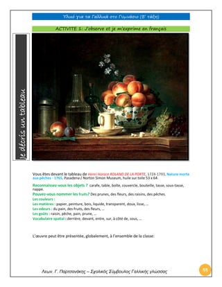 Υλικό για τα Γαλλικά στο Γυμνάσιο (Β’ τάξη) 
Λεων. Γ. Παρτσανάκης – Σχολικός Σύμβουλος Γαλλικής γλώσσας 44 
ACTIVITE 1: J’observe et je m’exprime en français 
Vous êtes devant le tableau de Henri Horace ROLAND DE LA PORTE, 1724-1793, Nature morte aux pêches ‐ 1765, Pasadena / Norton Simon Museum, huile sur toile 53 x 64. 
Reconnaissez-vous les objets ? carafe, table, boîte, couvercle, bouteille, tasse, sous‐tasse, nappe. 
Pouvez-vous nommer les fruits? Des prunes, des fleurs, des raisins, des pêches. 
Les couleurs : 
Les matières : papier, peinture, bois, liquide, transparent, doux, lisse, … 
Les odeurs : du pain, des fruits, des fleurs, … 
Les goûts : raisin, pêche, pain, prune, … 
Vocabulaire spatial : derrière, devant, entre, sur, à côté de, sous, … 
L’oeuvre peut être présentée, globalement, à l’ensemble de la classe: Je décris un tableau  