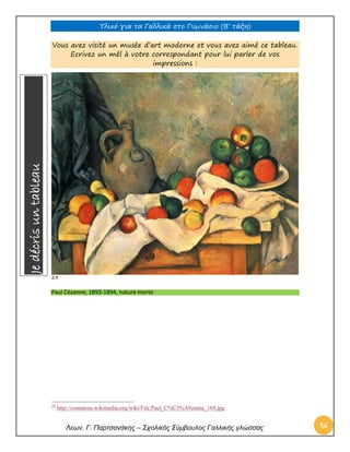 Υλικό για τα Γαλλικά στο Γυμνάσιο (Β’ τάξη) 
Λεων. Γ. Παρτσανάκης – Σχολικός Σύμβουλος Γαλλικής γλώσσας 46 
Vous avez visité un musée d’art moderne et vous avez aimé ce tableau. Ecrivez un mél à votre correspondant pour lui parler de vos impressions : 
23 Paul Cézanne, 1893-1894, nature morte 
23 http://commons.wikimedia.org/wiki/File:Paul_C%C3%A9zanne_169.jpg Je décris un tableau  