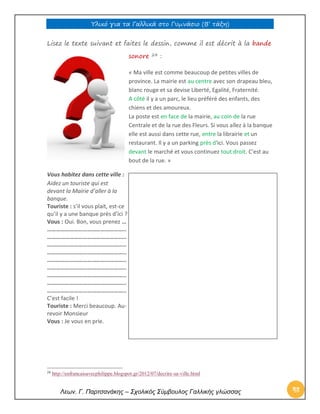 Υλικό για τα Γαλλικά στο Γυμνάσιο (Β’ τάξη) 
Λεων. Γ. Παρτσανάκης – Σχολικός Σύμβουλος Γαλλικής γλώσσας 48 
Lisez le texte suivant et faites le dessin, comme il est décrit à la bande sonore 24 : 
« Ma ville est comme beaucoup de petites villes de province. La mairie est au centre avec son drapeau bleu, blanc rouge et sa devise Liberté, Egalité, Fraternité. A côté il y a un parc, le lieu préféré des enfants, des chiens et des amoureux. La poste est en face de la mairie, au coin de la rue Centrale et de la rue des Fleurs. Si vous allez à la banque elle est aussi dans cette rue, entre la librairie et un restaurant. Il y a un parking près d'ici. Vous passez devant le marché et vous continuez tout droit. C'est au bout de la rue. » 
Vous habitez dans cette ville : 
Aidez un touriste qui est 
devant la Mairie d’aller à la 
banque. 
Touriste : s’il vous plait, est-ce 
qu’il y a une banque près d’ici ? 
Vous : Oui. Bon, vous prenez … 
…………………………………………….. 
…………………………………………….. 
…………………………………………….. 
…………………………………………….. 
…………………………………………….. 
…………………………………………….. 
…………………………………………….. 
…………………………………………….. 
…………………………………………….. 
C’est facile ! 
Touriste : Merci beaucoup. Au- 
revoir Monsieur 
Vous : Je vous en prie. 
24 http://enfrancaisavecphilippe.blogspot.gr/2012/07/decrire-sa-ville.html 
 