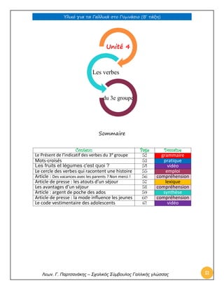 Υλικό για τα Γαλλικά στο Γυμνάσιο (Β’ τάξη) 
Λεων. Γ. Παρτσανάκης – Σχολικός Σύμβουλος Γαλλικής γλώσσας 51 
Sommaire 
Contenu 
Page 
Domaine 
Le Présent de l’indicatif des verbes du 3e groupe 
52 grammaire 
Mots-croisés 
53 pratique 
Les fruits et légumes c'est quoi ? 
54 vidéo 
Le cercle des verbes qui racontent une histoire 
55 emploi 
Article : Des vacances avec les parents ? Non merci ! 
56 compréhension 
Article de presse : les atouts d’un séjour 
57 lexique 
Les avantages d’un séjour 
58 compréhension 
Article : argent de poche des ados 
59 synthèse 
Article de presse : la mode influence les jeunes 
60 compréhension 
Le code vestimentaire des adolescents 
61 vidéo 
Unité 4 
Les verbes 
du 3e groupe  