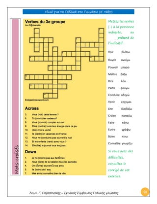 Υλικό για τα Γαλλικά στο Γυμνάσιο (Β’ τάξη) 
Λεων. Γ. Παρτσανάκης – Σχολικός Σύμβουλος Γαλλικής γλώσσας 53 
Mettez les verbes ( ) à la personne indiquée, au présent de l’indicatif: 
Voir βλέπω 
Ouvrir ανοίγω 
Pouvoir μπορώ 
Mettre βάζω 
Dire λέω 
Partir φεύγω 
Conduire οδηγώ 
Venir έρχομαι 
Lire διαβάζω 
Croire πιστεύω 
Faire κάνω 
Ecrire γράφω 
Boire πίνω 
Connaître γνωρίζω 
Si vous avez des difficultés, consultez le corrigé de cet exercice. Mots-croisés  