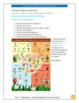 Υλικό για τα Γαλλικά στο Γυμνάσιο (Β’ τάξη) 
Λεων. Γ. Παρτσανάκης – Σχολικός Σύμβουλος Γαλλικής γλώσσας 54 
Les fruits et légumes c'est quoi ? 
Regardez la vidéo suivante et répondez aux questions : 
https://www.youtube.com/watch?v=-Kv2MYEheLA 
Questions de compréhension : 
1. Où poussent les fruits et les légumes ? 
2. Qu’est-ce qu’un fruit ? 
3. Nommez quelques fruits à noyau, à pépins, à coque. 
4. Qu’est-ce qu’un légume ? 
5. Comment on mange les légumes ? 
6. Nommez quelques familles de légumes. 
7. Qu’est-ce qu’il faut pour qu’une plante pousse ? 
8. Nommez quelques fruits qui poussent au printemps, en été, en automne, en hiver. 
9. Pourquoi est-il important de manger des fruits et des légumes ? Combien de fois on doit les manger ? 
Bon appétit 
 