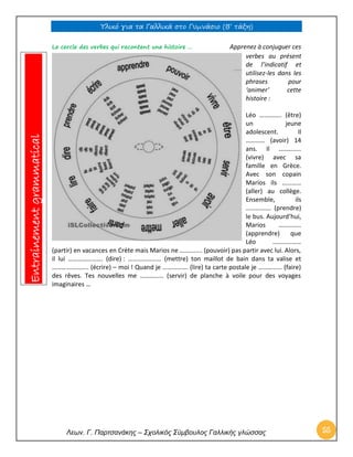Υλικό για τα Γαλλικά στο Γυμνάσιο (Β’ τάξη) 
Λεων. Γ. Παρτσανάκης – Σχολικός Σύμβουλος Γαλλικής γλώσσας 55 
Le cercle des verbes qui racontent une histoire … Apprenez à conjuguer ces verbes au présent de l’indicatif et utilisez-les dans les phrases pour ‘animer’ cette histoire : 
Léo ………….. (être) un jeune adolescent. Il ………… (avoir) 14 ans. Il ………….. (vivre) avec sa famille en Grèce. Avec son copain Marios ils ………… (aller) au collège. Ensemble, ils ……………. (prendre) le bus. Aujourd’hui, Marios ………….. (apprendre) que Léo ……………… (partir) en vacances en Crète mais Marios ne ………….. (pouvoir) pas partir avec lui. Alors, il lui …………………. (dire) : ………………… (mettre) ton maillot de bain dans ta valise et ………………….. (écrire) – moi ! Quand je ……………. (lire) ta carte postale je …………… (faire) des rêves. Tes nouvelles me …………… (servir) de planche à voile pour des voyages imaginaires … 
Entrainement grammatical  