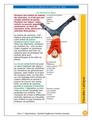 Υλικό για τα Γαλλικά στο Γυμνάσιο (Β’ τάξη) 
Λεων. Γ. Παρτσανάκης – Σχολικός Σύμβουλος Γαλλικής γλώσσας 57 
Les atouts d'un séjour 
Envoyer son enfant en colonie 
de vacances, ce n’est pas une 
simple solution de garde. 
Pendant son séjour, votre 
enfant va pouvoir gagner en 
autonomie, se faire de 
nouveaux amis, découvrir des 
activités étonnantes... 
La colonie de vacances, c’est 
d’abord utile pour permettre à 
votre enfant de passer 
quelques jours sans vous. 
Gérer ses vêtements, entretenir 
sa chambre, etc : tout va ainsi 
l’aider à gagner en autonomie. 
Les animateurs sont bien sûr 
présents pour accompagner les 
enfants dans leurs 
apprentissages et les aider au 
besoin. 
La vie en collectivité est aussi 
un atout important des séjours 
de vacances. Dans les chambres, 
où l’ambiance est généralement 
joyeuse, votre enfant va se faire 
de nouveaux amis. La colo offre 
un vrai brassage entre enfants de 
milieux différents et permet à 
chacun de s’ouvrir aux autres. 
Enfin, la colonie de vacances 
permet la pratique d’activités 
nouvelles. L’équitation, la mini-moto 
ou encore l’escalade sont 
proposées aux enfants. C’est 
l’occasion de s’initier à différentes 
activités, sportives ou manuelles, 
que l’enfant n’a pas l’occasion de 
pratiquer au quotidien. 
La colonie de vacances 
La garde 
Gagner 
Permettre 
Utile 
Gérer 
Entretenir 
Un animateur, une animatrice 
Accompagner 
Un apprentissage 
Un besoin 
La collectivité 
L’ambiance 
Joyeux, joyeuse 
Un brassage 
Un milieu 
Permettre 
S’ouvrir 
Nouveau, nouvelle 
Une escalade 
Une occasion 
S’initier 
Une activité 
Pratiquer 
Nouveau Lexique 
 
