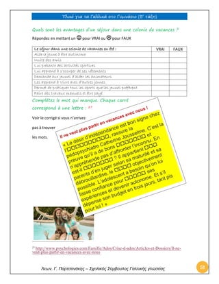 Υλικό για τα Γαλλικά στο Γυμνάσιο (Β’ τάξη) 
Λεων. Γ. Παρτσανάκης – Σχολικός Σύμβουλος Γαλλικής γλώσσας 58 
Quels sont les avantages d’un séjour dans une colonie de vacances ? Répondez en mettant un  pour VRAI ou  pour FAUX 
Le séjour dans une colonie de vacances en été : 
VRAI 
FAUX 
Aide le jeune à être autonome 
Invite des amis 
Lui présente des activités sportives 
Lui apprend à s’occuper de ses vêtements 
Demande aux jeunes d’aider les animateurs 
Les apprend à Vivre avec d’autres jeunes 
Permet de pratiquer tous les sports que les jeunes préfèrent 
Faire des travaux manuels et être payé 
Complétez le mot qui manque. Chaque carré 
correspond à une lettre : 27 
Voir le corrigé si vous n’arrivez 
pas à trouver 
les mots. 
27 http://www.psychologies.com/Famille/Ados/Crise-d-ados/Articles-et-Dossiers/Il-ne- veut-plus-partir-en-vacances-avec-nous 
 