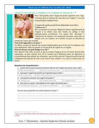 Υλικό για τα Γαλλικά στο Γυμνάσιο (Β’ τάξη) 
Λεων. Γ. Παρτσανάκης – Σχολικός Σύμβουλος Γαλλικής γλώσσας 59 
ARGENT DE POCHE, COMBIEN ET COMMENT DONNER ? 28 Plus l’ado grandit, plus l’argent de poche augmente avec l’âge. Comment gérer la relation de votre ado avec l’argent ? L’avis de la psychologue Nadège Pierre. L’argent de poche prend-il une dimension nouvelle à l’adolescence ? Oui. Les parents ne sont pas obligés de donner régulièrement de l’argent à un enfant, mais dès l’entrée au collège, il faut impérativement commencer. Cet argent doit permettre à l’adolescent de financer son autonomie naissante, pour aller au cinéma avec ses copains, ou s’acheter un pain au chocolat en sortant des cours, par exemple. Faut-il lui apprendre à le gérer ? Au début, on peut lui donner une somme hebdomadaire pour éviter qu’il ne dépense tout trop rapidement. Mais les parents n’ont pas droit de regard sur cet argent. Peut-on dresser un petit budget avec lui ? Oui. Quand l’ado entre au lycée et que la somme d’argent qu’on lui donne devient plus importante, on peut calculer avec lui le montant qu’il dépensera pour ses déjeuners et éventuellement pour acheter ses vêtements, -qui ne relève pas de l’argent de poche mais de l’obligation des parents de vêtir et de nourrir leurs enfants- et ce qui lui restera pour ses loisirs. Questions de compréhension : 1. quand est-ce que les parents doivent donner de l’argent de poche à leur ado? 
A. dès sa naissance 
B. dès la rentrée au primaire 
C. dès la rentrée au collège 2. pourquoi l’argent de poche est important pour l’ado ? 
A. pour être libre 
B. pour être autonome 
C. pour inviter ses amis au cinéma 3. comment lui donner son argent de poche ? 
A. chaque jour 
B. chaque semaine 
C. chaque mois 4. plus tard, au lycée, l’ado dépense son argent de poche pour : 
A. s’acheter des vêtements 
B. aller au restaurant 
C. voyager Pouvez-vous présenter cet article devant la classe ? ………………………………………………………………………………………………………………………………… ………………………………………………………………………………………………………………………………… ………………………………………………………………………………………………………………………………… ………………………………………………………………………………………………………………. 
28 http://www.elle.fr/Maman/Mon-ado/Questions-psy/Argent-de-poche-combien-et-comment-donner- 939300 Article de presse  