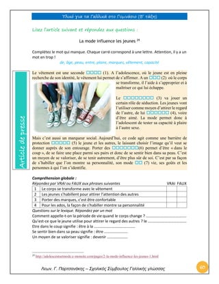 Υλικό για τα Γαλλικά στο Γυμνάσιο (Β’ τάξη) 
Λεων. Γ. Παρτσανάκης – Σχολικός Σύμβουλος Γαλλικής γλώσσας 60 
Lisez l’article suivant et répondez aux questions : La mode influence les jeunes 29 
Complétez le mot qui manque. Chaque carré correspond à une lettre. Attention, il y a un mot en trop ! 
de, âge, peau, entre, plaire, marques, vêtement, capacité Le vêtement est une seconde  (1). A l’adolescence, où le jeune est en pleine recherche de son identité, le vêtement lui permet de s’affirmer. A un  (2) où le corps se transforme, il l’aide à s’approprier et à maîtriser ce qui lui échappe. Le  (3) va jouer un certain rôle de séduction. Les jeunes vont l’utiliser comme moyen d’attirer le regard de l’autre, de lui  (4), voire d’être aimé. La mode permet donc à l’adolescent de tester sa capacité à plaire à l’autre sexe. Mais c’est aussi un marqueur social. Aujourd’hui, ce code agit comme une barrière de protection  (5) le jeune et les autres, le laissant choisir l’image qu’il veut se donner auprès de son entourage. Porter des (6) permet d’être « dans le coup », de se faire une place parmi ses pairs et donc de se sentir bien dans sa peau. C’est un moyen de se valoriser, de se tenir autrement, d’être plus sûr de soi. C’est par sa façon de s’habiller que l’on montre sa personnalité, son mode  (7) vie, ses goûts et les personnes à qui l’on s’identifie. Compréhension globale : Répondez par VRAI ou FAUX aux phrases suivantes VRAI FAUX 
1 
Le corps se transforme avec le vêtement 
2 
Les jeunes s’habillent pour attirer l’attention des autres 
3 
Porter des marques, c’est être confortable 
4 
Pour les ados, la façon de s’habiller montre sa personnalité 
Questions sur le lexique. Répondez par un mot Comment appelle-t-on la période de vie quand le corps change ? ………………………………….. Qu’est-ce que le jeune utilise pour attirer le regard des autres ? le …..……………………………. Etre dans le coup signifie : être à la …………………………………… Se sentir bien dans sa peau signifie : être …………………… Un moyen de se valoriser signifie : devenir ………………… 
29 http://adolescentsetmode.e-monsite.com/pages/2-la-mode-influence-les-jeunes-1.html Article de presse  