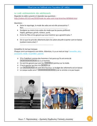 Υλικό για τα Γαλλικά στο Γυμνάσιο (Β’ τάξη) 
Λεων. Γ. Παρτσανάκης – Σχολικός Σύμβουλος Γαλλικής γλώσσας 61 
Le code vestimentaire des adolescents. Regardez la vidéo suivante et répondez aux questions : http://videos.tf1.fr/jt-we/2010/mode-les-ados-sont-trop-branches-6058646.html Questions :  Selon le reportage, la mode des ados est est-elle provocatrice ? Non, ……………………………………………………………………………………...  Soulignez au moins trois styles de mode que les jeunes préfèrent hippie, gothique, grinch, rockeur, punk,  Entre les filles et les garçons qui veut montrer qui a grandi le plus ? …………………………………………………………………..  Est-ce que les prix des vêtements dans les salons de prêt-à-porter sont en baisse (coûtent moins cher) ? …………………………………………………………………. Complétez le mot qui manque. Chaque carré correspond à une lettre. Attention, il y a un mot en trop ! nouvelles, plus, accessoire, mode, ressembler, parents 
 S’ils s’habillent comme des hommes c’est parce qu’ils ont envie de  (1) à un homme.  Ce sont les garçons qui sont les (2) pointus sur la mode.  C’est le garçon qui tire à la  (3)  Les  (4) vont être heureux. Le budget des vêtements est en baisse  Le casque audio sera l’ (5) de la rentrée à ne pas louper.  