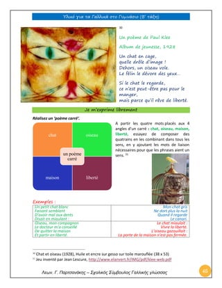 Υλικό για τα Γαλλικά στο Γυμνάσιο (Β’ τάξη) 
Λεων. Γ. Παρτσανάκης – Σχολικός Σύμβουλος Γαλλικής γλώσσας 65 
30 
Un poème de Paul Klee 
Album de jeunesse, 1928 
Un chat en cage, quelle drôle d’image ! Dehors, un oiseau vole. Le félin le dévore des yeux… 
Si le chat le regarde, ce n’est peut-être pas pour le manger, mais parce qu’il rêve de liberté. Je m’exprime librement 
Réalisez un ‘poème carré’. 
A partir les quatre mots placés aux 4 angles d’un carré : chat, oiseau, maison, liberté, essayez de composer des quatrains en les combinant dans tous les sens, en y ajoutant les mots de liaison nécessaires pour que les phrases aient un sens. 31 
Exemples : 
Un petit chat blanc 
Faisant semblant 
D’avoir mal aux dents 
Disait en miaulant : 
Mon chat gris 
Ne dort plus la nuit 
Quand il regarde 
Le canari. 
Oiseau, mon compagnon 
Le docteur m’a conseillé 
De quitter la maison 
Et partir en liberté. 
Le chat miaulait : 
Vivre la liberté. 
L’oiseau gazouillait : 
La porte de la maison n’est pas fermée. 
30 Chat et oiseau (1928), Huile et encre sur gesso sur toile marouflée (38 x 53) 
31 Jeu inventé par Jean Lescure, http://www.elanvert.fr/IMG/pdf/klee-web.pdf 
chat 
oiseau 
maison 
liberté 
un poème carré  