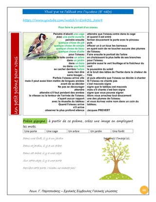 Υλικό για τα Γαλλικά στο Γυμνάσιο (Β’ τάξη) 
Λεων. Γ. Παρτσανάκης – Σχολικός Σύμβουλος Γαλλικής γλώσσας 66 
https://www.youtube.com/watch?v=EWh3lL_2aW4 
Pour faire le portrait d'un oiseau 
Poésie gigogne : à partir de ce poème, créez une image en employant les mots. 
Une porte 
Une cage 
Un arbre 
Un jardin 
Une forêt 
Dans une forêt, il y a un jardin Dessinez l’image ici. 
Dans ce jardin, il y a un arbre 
Dans cet arbre, il y a une cage 
Sur cette cage, il y a une porte 
Derrière cette porte, l’oiseau ne chante pas! 
Peindre d'abord une cage avec une porte ouverte peindre ensuite quelque chose de joli quelque chose de simple quelque chose de beau quelque chose d'utile pour l'oiseau placer ensuite la toile contre un arbre dans un jardin dans un bois ou dans une forêt se cacher derrière l'arbre sans rien dire sans bouger... Parfois l'oiseau arrive vite mais il peut aussi bien mettre de longues années avant de se décider Ne pas se décourager attendre attendre s'il faut pendant des années la vitesse ou la lenteur de l'arrivée de l'oiseau n'ayant aucun rapport avec la réussite du tableau Quand l'oiseau arrive s'il arrive observer le plus profond silence 
attendre que l'oiseau entre dans la cage et quand il est entré fermer doucement la porte avec le pinceau puis effacer un à un tous les barreaux en ayant soin de ne toucher aucune des plumes de l'oiseau 
Faire ensuite le portrait de l'arbre en choisissant la plus belle de ses branches pour l'oiseau peindre aussi le vert feuillage et la fraîcheur du vent la poussière du soleil et le bruit des bêtes de l'herbe dans la chaleur de l'été et puis attendre que l'oiseau se décide à chanter Si l'oiseau ne chante pas c'est mauvais signe signe que le tableau est mauvais mais s'il chante c'est bon signe signe que vous pouvez signer Alors vous arrachez tout doucement une des plumes de l'oiseau et vous écrivez votre nom dans un coin du tableau. 
Jacques PREVERT Un petit poème pour vous  
