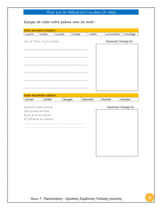 Υλικό για τα Γαλλικά στο Γυμνάσιο (Β’ τάξη) 
Λεων. Γ. Παρτσανάκης – Σχολικός Σύμβουλος Γαλλικής γλώσσας 67 
Essayez de créer votre poème avec les mots : Votre première création : 
La terre 
Le bois 
Le jardin 
L’herbe 
L’arbre 
Les branches 
Le feuillage 
Sur la Terre, il y a un bois, Dessinez l’image ici. 
………………………………………………………………… 
………………………………………………………………… 
………………………………………………………………… 
………………………………………………………………… 
………………………………………………………………… 
………………………………………………………………… Votre deuxième création : 
arriver 
briller 
bouger 
attendre 
chanter 
écouter 
Quand l’oiseau arrive, Dessinez l’image ici. 
Ses plumes brillent. 
Alors je ne bouge pas 
Et j’attends en silence… 
………………………………………………………………. 
………………………………………………………………. 
 