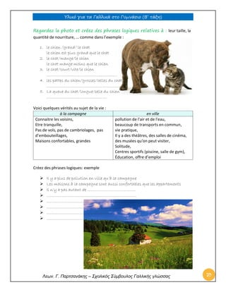 Υλικό για τα Γαλλικά στο Γυμνάσιο (Β’ τάξη) 
Λεων. Γ. Παρτσανάκης – Σχολικός Σύμβουλος Γαλλικής γλώσσας 70 
Regardez la photo et créez des phrases logiques relatives à : leur taille, la quantité de nourriture, … comme dans l’exemple : 
1. le chien /grand/ le chat 
le chien est plus grand que le chat 
2. le chat/mange/le chien 
le chat mange moins que le chien 
3. le chat/court/vite/le chien 
…………………………………………………… 
4. les pattes du chien/grosses/celles du chat 
……………………………………………………. 
5. La queue du chat/longue/celle du chien 
…………………………………………… 
Voici quelques vérités au sujet de la vie : à la campagne en ville 
Connaitre les voisins, 
Etre tranquille, 
Pas de vols, pas de cambriolages, pas d’embouteillages, 
Maisons confortables, grandes 
pollution de l'air et de l'eau, 
beaucoup de transports en commun, 
vie pratique, 
Il y a des théâtres, des salles de cinéma, des musées qu'on peut visiter, 
Solitude, 
Centres sportifs (piscine, salle de gym), 
Éducation, offre d’emploi 
Créez des phrases logiques: exemple 
 Il y a plus de pollution en ville qu’à la campagne 
 Les maisons à la campagne sont aussi confortables que les appartements 
 Il n’y a pas autant de ………………………………….. 
 …………………………………………………………………. 
 …………………………………………………………………. 
 …………………………………………………………………. 
 …………………………………………………………………. 
 …………………………………………………………………. 
 