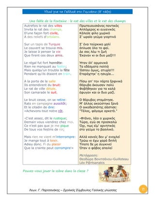 Υλικό για τα Γαλλικά στο Γυμνάσιο (Β’ τάξη) 
Λεων. Γ. Παρτσανάκης – Σχολικός Σύμβουλος Γαλλικής γλώσσας 71 
Une fable de la Fontaine : le rat des villes et le rat des champs 
Autrefois le rat des villes Invita le rat des champs, D'une façon fort civile, A des reliefs d'ortolans. Sur un tapis de Turquie Le couvert se trouva mis. Je laisse à penser la vie Que firent ces deux amis. Le régal fut fort honnête: Rien ne manquait au festin; Mais quelqu'un troubla la fête Pendant qu'ils étaient en train. A la porte de la salle Ils entendirent du bruit: Le rat de ville détale, Son camarade le suit. Le bruit cesse, on se retire: Rats en campagne aussitôt; Et le citadin de dire: «Achevons tout notre rôt. -C'est assez, dit le rustique; Demain vous viendrez chez moi. Ce n'est pas que je me pique De tous vos festins de roi; Mais rien ne vient m'interrompre: Je mange tout à loisir. Adieu donc. Fi du plaisir Que la crainte peut corrompre!» 
Πρωτευουσιάνος ποντικός Απλόχερος κι ευγενικός Κάλεσε φίλο χωρικό Σ' ωραίο γεύμα γιορτινό Σ' ένα τούρκικο χαλί άπλωσε όλο το φαί. Δε σας λέω τι ζωή Έκαναν κι οι δυο μαζί!!! Ήταν όλ' αρμονικά Τα εδέσματα πολλά Ώσπου όμως, ατυχία!!! Εταράχτηκ’ η ησυχία... Πίσω απ' την πόρτα ξαφνικά Θόρυβο άκουσαν πολύ Φοβήθηκαν για τα καλά έφυγαν και οι δυο μαζί. Ο θόρυβος σταμάτησε. Μ' άλλος ακούστηκε ξανά Ο οικοδεσπότης σάστισε: "Τέλος, φάγαμε αρκετά." -Φτάνει, λέει ο χωρικός Τώρα, εγώ σε προσκαλώ Όχι, πως είμ' αρνητικός στο γεύμα το βασιλικό. Αλλά κανείς δεν μ' ενοχλεί Τρώω κι έχω χαρά διπλή Τίποτε δε με συγκινεί Όταν ο φόβος απειλεί Μετάφραση: Θεοδώρα Βονιτσάνου-Guilloteau Léo P@rtsanakis 
Pouvez-vous jouer la scène dans la classe ? 
 