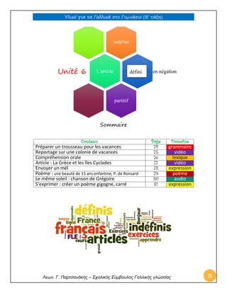 Υλικό για τα Γαλλικά στο Γυμνάσιο (Β’ τάξη) 
Λεων. Γ. Παρτσανάκης – Σχολικός Σύμβουλος Γαλλικής γλώσσας 73 
Sommaire 
Contenu 
Page 
Domaine 
Préparer un trousseau pour les vacances 
74 grammaire 
Reportage sur une colonie de vacances 
75 vidéo 
Compréhension orale 
76 lexique 
Article : La Grèce et les îles Cyclades 
77 vidéo 
Envoyer un mél 
78 expression 
Poème : une beauté de 15 ans enfantine, P. de Ronsard 
79 poème 
Le même soleil : chanson de Grégoire 
80 audio 
S’exprimer : créer un poème gigogne, carré 
81 expression 
indéfini 
en négation 
L'article 
Unité 6 
partitif 
défini  