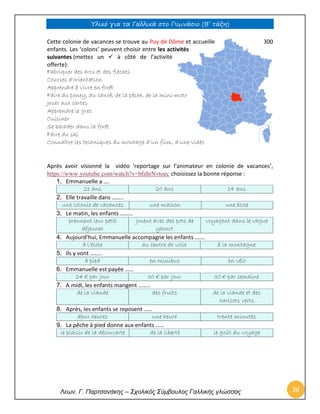 Υλικό για τα Γαλλικά στο Γυμνάσιο (Β’ τάξη) 
Λεων. Γ. Παρτσανάκης – Σχολικός Σύμβουλος Γαλλικής γλώσσας 76 
Cette colonie de vacances se trouve au Puy de Dôme et accueille 300 enfants. Les ‘colons’ peuvent choisir entre les activités suivantes (mettez un  à côté de l’activité offerte): Fabriquer des arcs et des flèches Courses d’orientation Apprendre à vivre en forêt Faire du poney, du canoë, de la pêche, de la mini-moto Jouer aux cartes Apprendre le grec Cuisiner Se balader dans la forêt Faire du ski Connaître les techniques du montage d’un film, d’une vidéo Après avoir visionné la vidéo ‘reportage sur l’animateur en colonie de vacances’, https://www.youtube.com/watch?v=bfzhtNvtoec choisissez la bonne réponse : 1. Emmanuelle a …. 21 ans 20 ans 14 ans 2. Elle travaille dans …….. une colonie de vacances une maison une école 3. Le matin, les enfants ……… prennent leur petit déjeuner jouent avec des pots de yaourt voyagent dans le vague 4. Aujourd’hui, Emmanuelle accompagne les enfants ……. à l’école au centre de voile à la montagne 5. Ils y vont …….. à pied en minibus en vélo 6. Emmanuelle est payée …… 24 € par jour 30 € par jour 30 € par semaine 7. A midi, les enfants mangent …….. de la viande des fruits de la viande et des haricots verts 8. Après, les enfants se reposent …… deux heures une heure trente minutes 9. La pêche à pied donne aux enfants …… le plaisir de la découverte de la liberté le goût du voyage  