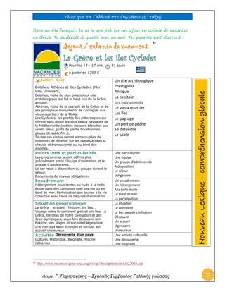 Υλικό για τα Γαλλικά στο Γυμνάσιο (Β’ τάξη) 
Λεων. Γ. Παρτσανάκης – Σχολικός Σύμβουλος Γαλλικής γλώσσας 77 
Dans un site français, tu as lu une pub sur un séjour en colonie de vacances en Grèce. Tu as décidé de partir avec un ami. Tes parents sont d’accord : Séjour / colonie de vacances : 33 La Grèce et les îles Cyclades Pour les 14 - 17 ans 21 jours à partir de 1299 € Juillet - Août Delphes, Athènes et Iles Cyclades (Mer, Ville, Itinérant) Delphes, visite du plus prestigieux site archéologique qui fut le haut lieu de la Grèce antique. Athènes, visite de la capitale de la Grèce et de ses principaux monuments de l’Acropole aux vieux quartiers de la Plaka. Les Cyclades, les petites îles pittoresques qui offrent sans doute les plus beaux paysages de la Méditerranée (petites maisons blanches aux volets bleus, ports de pêche traditionnels, plages de sable fin…). Toutes ces visites seront entrecoupées de moments de détente sur les plages à l’eau si chaude et transparente ou au bord des piscines. 
Un site archéologique 
Prestigieux 
Antique 
La capitale 
Les monuments 
Le vieux quartier 
Les îles 
Le paysage 
Un port de pêche 
Se détendre 
Le sable Points forts et particularités Les programmes seront définis plus précisément entre l’équipe d’animation et le groupe d’adolescents. Le car reste à disposition du groupe durant le séjour. Documents de voyage obligatoires 
Une particularité 
Une équipe 
Un groupe d’adolescents 
A disposition 
Le séjour 
obligatoire Encadrement Hébergement sous tentes ou nuits à la belle étoile dans des campings avec piscine ou en bord de mer. Participation des jeunes à la vie collective avec l’aide de l’équipe d’animation. 
Un encadrement 
Un hébergement 
A la belle étoile 
Le bord de mer 
La participation Situation géographique La Grèce : le soleil, l’histoire, les îles… Voyage entre le continent grec et ses îles. La Grèce, berceau de notre civilisation et des Jeux olympiques, vous fera découvrir son folklore, ses plages et son soleil légendaire, une mer aux eaux limpides et surtout son accueil chaleureux. 
La situation 
Le continent 
Le berceau de civilisation 
Découvrir 
Un accueil 
légendaire 
chaleureux Activités Découverte d'un pays, Culturel, Historique, Baignade, Piscine (détente) 
Une activité culturelle 
Une découverte 
Une baignade 
33 http://www.vacances-pour-tous.org/vv/vpt/descriptions/article22058.asp Nouveau Lexique – compréhension globale  