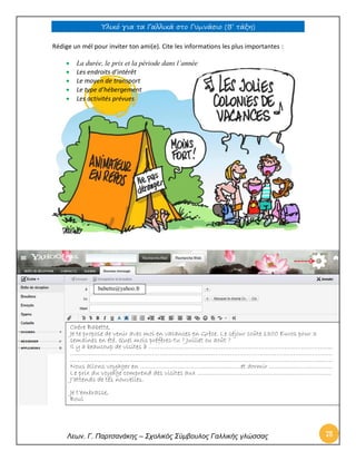Υλικό για τα Γαλλικά στο Γυμνάσιο (Β’ τάξη) 
Λεων. Γ. Παρτσανάκης – Σχολικός Σύμβουλος Γαλλικής γλώσσας 78 
Rédige un mél pour inviter ton ami(e). Cite les informations les plus importantes : 
 La durée, le prix et la période dans l’année 
 Les endroits d’intérêt 
 Le moyen de transport 
 Le type d’hébergement 
 Les activités prévues 
babette@yahoo.fr 
Chère Babette, 
Je te propose de venir avec moi en vacances en Grèce. Le séjour coûte 1300 Euros pour 3 semaines en été. Quel mois préfères-tu ? Juillet ou août ? 
Il y a beaucoup de visites à ……………………………………………………………………………………... 
…………………………………………………………………………………………………………………………… …………………………………………………………………………………………………………………………… 
Nous allons voyager en ………………………………………………et dormir ……………………………. 
Le prix du voyage comprend des visites aux ……………………………………………………………… 
J’attends de tes nouvelles. 
Je t’embrasse, 
Boul  