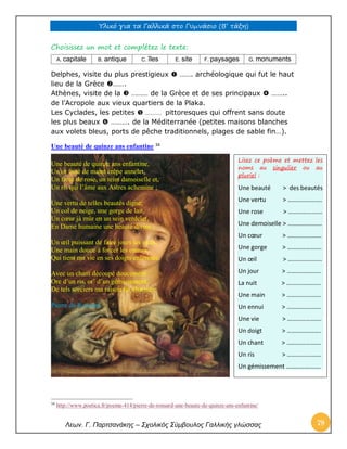 Υλικό για τα Γαλλικά στο Γυμνάσιο (Β’ τάξη) 
Λεων. Γ. Παρτσανάκης – Σχολικός Σύμβουλος Γαλλικής γλώσσας 79 
Choisissez un mot et complétez le texte: 
A. capitale 
B. antique 
C. îles 
E. site 
F. paysages 
G. monuments 
Delphes, visite du plus prestigieux  ……. archéologique qui fut le haut lieu de la Grèce ……. Athènes, visite de la  ……… de la Grèce et de ses principaux  …….. de l’Acropole aux vieux quartiers de la Plaka. Les Cyclades, les petites  ………… pittoresques qui offrent sans doute les plus beaux  ………. de la Méditerranée (petites maisons blanches aux volets bleus, ports de pêche traditionnels, plages de sable fin…). 
Une beauté de quinze ans enfantine 34 
Une beauté de quinze ans enfantine, Un or frisé de maint crêpe annelet, Un front de rose, un teint damoiselle et, Un ris qui l’âme aux Astres achemine ; 
Une vertu de telles beautés digne, Un col de neige, une gorge de lait, Un coeur jà mûr en un sein verdelet, En Dame humaine une beauté divine ; 
Un oeil puissant de faire jours les nuits, Une main douce à forcer les ennuis, Qui tient ma vie en ses doigts enfermée. 
Avec un chant découpé doucement Ore d’un ris, or’ d’un gémissement, De tels sorciers ma raison fut charmée. 
Pierre de Ronsard 
34 http://www.poetica.fr/poeme-414/pierre-de-ronsard-une-beaute-de-quinze-ans-enfantine/ Lisez ce poème et mettez les noms au singulier ou au pluriel : Une beauté > des beautés Une vertu > …………………. Une rose > …………………. Une demoiselle > …………………. Un coeur > …………………. Une gorge > …………………. Un oeil > …………………. Un jour > …………………. La nuit > …………………. Une main > …………………. Un ennui > …………………. Une vie > …………………. Un doigt > …………………. Un chant > …………………. Un ris > …………………. Un gémissement …………………. 
 