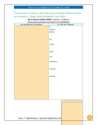Υλικό για τα Γαλλικά στο Γυμνάσιο (Β’ τάξη) 
Λεων. Γ. Παρτσανάκης – Σχολικός Σύμβουλος Γαλλικής γλώσσας 80 
Faites écouter la chanson, puis demandez aux élèves d’écrire les mots qui manquent : chaque carré correspond à une lettre. On a tous le même Soleil, chanteur : Grégoire https://www.youtube.com/watch?v=pTaBPt0sdLE Les paroles de la chanson Le mot qui manque 
le 
couleur 
même 
les 
vivant 
soleil 
une 
coutumes 
histoires 
parents 
 