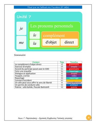 Υλικό για τα Γαλλικά στο Γυμνάσιο (Β’ τάξη) 
Λεων. Γ. Παρτσανάκης – Σχολικός Σύμβουλος Γαλλικής γλώσσας 81 
Sommaire 
Contenu 
Page 
Domaine 
Le complément d’objet direct 
83 grammaire 
Exercice d’emploi 
84 emploi 
Accord du participe passé avec le COD 
85 grammaire 
Faire une enquête 
86 reportage 
Dialogue et application 
87 emploi 
Youppie, j’arrive 
88 vidéo 
Reportage 
89 reportage 
Constat d’accident 
90 
Un vélo peut vous offrir le sens de liberté 
91 compréhension 
Un permis de conduire vélo 
92 pratique 
Poème : vélo bolide, Pascale Battistelli 
93 poème 
Unité 7 
je 
me 
Les pronoms personnels 
le 
la 
complément 
d'objet 
direct  