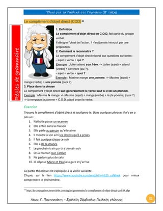 Υλικό για τα Γαλλικά στο Γυμνάσιο (Β’ τάξη) 
Λεων. Γ. Παρτσανάκης – Σχολικός Σύμβουλος Γαλλικής γλώσσας 82 
Le complément d'objet direct (COD) 35 1. Définition Le complément d'objet direct ou C.O.D. fait partie du groupe verbal. Il désigne l'objet de l'action. Il n'est jamais introduit par une préposition. 2. Comment le reconnaître ? Le complément d'objet direct répond aux questions suivantes : - sujet + verbe + qui ? Exemple : Julien attend son frère. -> Julien (sujet) + attend (verbe) + son frère (qui ?). - sujet + verbe + quoi ? Exemple : Maxime mange une pomme. -> Maxime (sujet) + mange (verbe) + une pomme (quoi ?). 3. Place dans la phrase Le complément d'objet direct suit généralement le verbe sauf si c'est un pronom. Exemple : Maxime la mange. -> Maxime (sujet) + mange (verbe) + la (la pomme) (quoi ?) -> la remplace la pomme = C.O.D. placé avant le verbe. 
Exercice 
Trouvez le complément d’objet direct et soulignez-le. Dans quelques phrases il n’y en a pas un : 
1. Nathalie passe un examen 
2. Elle entre dans la maison 
3. Elle parle au garçon qu’elle aime 
4. Il montre à son ami les photos qu’il a prises 
5. Il fait quelque chose ce soir 
6. Elle a de la chance 
7. Le prochain train partira demain soir 
8. Dis à maman que j’arrive 
9. Ne parlons plus de cela 
10. Je dépose Marie et Paul à la gare et j’arrive 
La partie théorique est expliquée à la vidéo suivante. 
Cliquez sur le lien https://www.youtube.com/watch?v=k62S_saN6wk pour mieux comprendre le phénomène. 
35 http://la-conjugaison.nouvelobs.com/regles/grammaire/le-complement-d-objet-direct-cod-84.php Règles de grammaire  