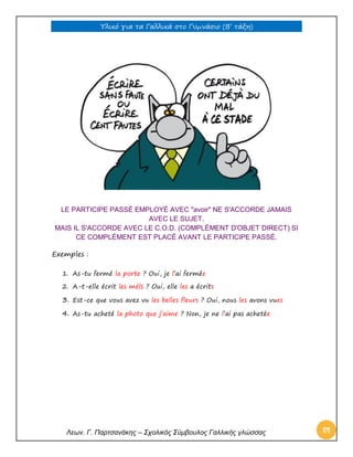 Υλικό για τα Γαλλικά στο Γυμνάσιο (Β’ τάξη) 
Λεων. Γ. Παρτσανάκης – Σχολικός Σύμβουλος Γαλλικής γλώσσας 84 
LE PARTICIPE PASSÉ EMPLOYÉ AVEC "avoir" NE S'ACCORDE JAMAIS AVEC LE SUJET. MAIS IL S'ACCORDE AVEC LE C.O.D. (COMPLÉMENT D'OBJET DIRECT) SI CE COMPLÉMENT EST PLACÉ AVANT LE PARTICIPE PASSÉ. 
Exemples : 
1. As-tu fermé la porte ? Oui, je l’ai fermée 
2. A-t-elle écrit les méls ? Oui, elle les a écrits 
3. Est-ce que vous avez vu les belles fleurs ? Oui, nous les avons vues 
4. As-tu acheté la photo que j’aime ? Non, je ne l’ai pas achetée 
 