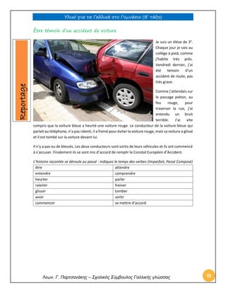 Υλικό για τα Γαλλικά στο Γυμνάσιο (Β’ τάξη) 
Λεων. Γ. Παρτσανάκης – Σχολικός Σύμβουλος Γαλλικής γλώσσας 88 
Être témoin d’un accident de voiture 
Je suis un élève de 3e. Chaque jour je vais au collège à pied, comme j’habite très près. Vendredi dernier, j’ai été témoin d’un accident de route, pas très grave. 
Comme j’attendais sur le passage piéton, au feu rouge, pour traverser la rue, j’ai entendu un bruit terrible. J’ai vite compris que la voiture bleue a heurté une voiture rouge. Le conducteur de la voiture bleue qui parlait au téléphone, n’a pas ralenti, il a freiné pour éviter la voiture rouge, mais sa voiture a glissé et il est tombé sur la voiture devant lui. 
Il n’y a pas eu de blessés. Les deux conducteurs sont sortis de leurs véhicules et ils ont commencé à s’accuser. Finalement ils se sont mis d’accord de remplir le Constat Européen d’Accident. 
L’histoire racontée se déroule au passé : indiquez le temps des verbes (Imparfait, Passé Composé) 
être 
attendre 
entendre 
comprendre 
heurter 
parler 
ralentir 
freiner 
glisser 
tomber 
avoir 
sortir 
commencer 
se mettre d’accord 
Reportage  