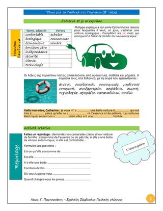 Υλικό για τα Γαλλικά στο Γυμνάσιο (Β’ τάξη) 
Λεων. Γ. Παρτσανάκης – Σχολικός Σύμβουλος Γαλλικής γλώσσας 8 
Nouveau lexique J’observe et je m’exprime 
Philippe explique à son amie Catherine les raisons pour lesquelles il veut, un jour, s’acheter une voiture écologique : Complétez les six mots qui manquent à l’aide de la liste du nouveau lexique : 
Οι λέξεις της παραπάνω λίστας αποτελούνται από ουσιαστικά, επίθετα και ρήματα. Η σημασία τους, στα Ελληνικά, με τη σειρά που εμφανίζονται : 
άνετος, οικολογικός, οικονομικός, μηδενική εκπομπή, ανεξαρτησία, ασφάλεια, σιωπή, τεχνολογία, αγοράζω, καταναλώνω, πουλώ. 
Voilà mon rêve, Catherine : je veux m’ a …………….. une belle voiture é……………….. qui est très é…………….. parce qu’elle ne c……………………. ni d’essence ni de pétrole. Les voitures électriques roulent en s………………. mais elles ont une i……………………. limitée. 
Activité créative 
Faites un reportage : demandez vos camarades classe si leur voiture de famille : consomme de l’essence ou du pétrole, si elle a une boite de vitesse automatique, si elle est confortable… 
Formulez vos questions : 
Est-ce qu’elle consomme de ..................................... 
Est-elle ………………………………………………………………….. 
A-t-elle une boite ………………………………………………….. 
Combien de Km …………………………………………………….. 
Où vous la garez-vous …………………………………………… 
Quand changez-vous les pneus …………………………….. Noms, adjectifs Verbes 
confortable 
acheter 
écologique 
consommer 
économique 
vendre 
émission zéro 
indépendance 
sécurité 
silence 
technologie 
Reportage  