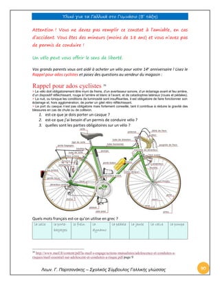 Υλικό για τα Γαλλικά στο Γυμνάσιο (Β’ τάξη) 
Λεων. Γ. Παρτσανάκης – Σχολικός Σύμβουλος Γαλλικής γλώσσας 90 
Attention ! Vous ne devez pas remplir ce constat à l’amiable, en cas d’accident. Vous êtes des mineurs (moins de 18 ans) et vous n’avez pas de permis de conduire ! 
Un vélo peut vous offrir le sens de liberté. 
Vos grands parents vous ont aidé à acheter un vélo pour votre 14e anniversaire ! Lisez le Rappel pour ados cyclistes et posez des questions au vendeur du magasin : 
Rappel pour ados cyclistes 38 
> Le vélo doit obligatoirement être muni de freins, d’un avertisseur sonore, d’un éclairage avant et feu arrière, d’un dispositif réfléchissant, rouge à l’arrière et blanc à l’avant, et de catadioptres latéraux (roues et pédales). 
> La nuit, ou lorsque les conditions de luminosité sont insuffisantes, il est obligatoire de faire fonctionner son éclairage et, hors agglomération, de porter un gilet rétro réfléchissant. 
> Le port du casque n’est pas obligatoire mais fortement conseillé, tant il contribue à réduire la gravité des blessures en cas de chute ou de collision. 
1. est-ce que je dois porter un casque ? 
2. est-ce que j’ai besoin d’un permis de conduire vélo ? 
3. quelles sont les parties obligatoires sur un vélo ? 
Quels mots français est-ce qu’on utilise en grec ? la selle le porte- bagages le frein la dynamo la pédale la jante la valve la pompe 
38 http://www.maif.fr/content/pdf/la-maif-s-engage/actions-mutualistes/adolescence-et-conduites-a- risques/maif-essentiel-sur-adolescent-et-conduites-a-risque.pdf page 9  
