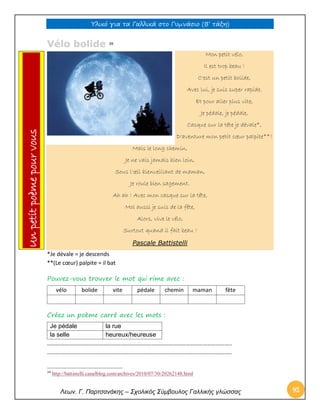 Υλικό για τα Γαλλικά στο Γυμνάσιο (Β’ τάξη) 
Λεων. Γ. Παρτσανάκης – Σχολικός Σύμβουλος Γαλλικής γλώσσας 92 
Vélo bolide 39 Mon petit vélo, Il est trop beau ! C'est un petit bolide, Avec lui, je suis super rapide. Et pour aller plus vite, Je pédale, je pédale, Casque sur la tête je dévale*, D'aventure mon petit coeur palpite**! Mais le long chemin, Je ne vais jamais bien loin, Sous l'oeil bienveillant de maman, Je roule bien sagement. Ah ah ! Avec mon casque sur la tête, Moi aussi je suis de la fête, Alors, vive le vélo, Surtout quand il fait beau ! Pascale Battistelli 
*Je dévale = je descends 
**(Le coeur) palpite = il bat 
Pouvez-vous trouver le mot qui rime avec : 
vélo 
bolide 
vite 
pédale 
chemin 
maman 
fête 
Créez un poème carré avec les mots : 
Je pédale 
la rue 
la selle 
heureux/heureuse 
……………………………………………………………………………………………………………….. 
……………………………………………………………………………………………………………….. 
39 http://battistelli.canalblog.com/archives/2010/07/30/20262148.html Un petit poème pour vous  