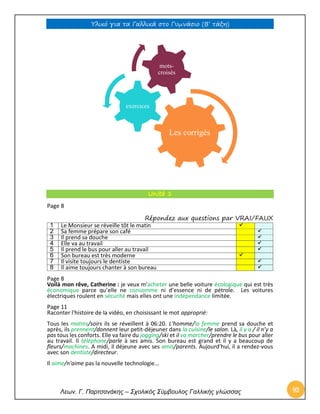 Υλικό για τα Γαλλικά στο Γυμνάσιο (Β’ τάξη) 
Λεων. Γ. Παρτσανάκης – Σχολικός Σύμβουλος Γαλλικής γλώσσας 93 
Unité 1 
Page 8 
Répondez aux questions par VRAI/FAUX 
1 
Le Monsieur se réveille tôt le matin  
2 
Sa femme prépare son café  
3 
Il prend sa douche  
4 
Elle va au travail  
5 
Il prend le bus pour aller au travail  
6 
Son bureau est très moderne  
7 
Il visite toujours le dentiste  
8 
Il aime toujours chanter à son bureau  
Page 8 
Voilà mon rêve, Catherine : je veux m’acheter une belle voiture écologique qui est très économique parce qu’elle ne consomme ni d’essence ni de pétrole. Les voitures électriques roulent en sécurité mais elles ont une indépendance limitée. 
Page 11 
Raconter l'histoire de la vidéo, en choisissant le mot approprié: 
Tous les matins/soirs ils se réveillent à 06:20. L'homme/la femme prend sa douche et après, ils prennent/donnent leur petit-déjeuner dans la cuisine/le salon. Là, il y a / il n’y a pas tous les conforts. Elle va faire du jogging/ski et il va marcher/prendre le bus pour aller au travail. Il téléphone/parle à ses amis. Son bureau est grand et il y a beaucoup de fleurs/machines. A midi, il déjeune avec ses amis/parents. Aujourd'hui, il a rendez-vous avec son dentiste/directeur. 
Il aime/n'aime pas la nouvelle technologie... 
Les corrigés 
exercices 
mots- croisés  