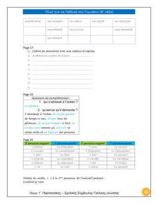 Υλικό για τα Γαλλικά στο Γυμνάσιο (Β’ τάξη) 
Λεων. Γ. Παρτσανάκης – Σχολικός Σύμβουλος Γαλλικής γλώσσας 95 
Une terrasse 
Un moment 
Un retour 
Un regret 
Un dialogue 
Une attente 
Un sourire 
Une rencontre 
Un rencard 
Page 17 
1. J’adore les rencontres avec mes copains et copines 
2. Je déteste les projets de classe ………………………. 
3. ………………………………………………………………. 
4. ………………………………………………………………. 
5. ………………………………………………………………. 
6. ………………………………………………………………. 
7. ………………………………………………………………. 
8. ………………………………………………………………. 
9. ………………………………………………………………. 
Page 22 
Questions de compréhension : 
1. qui s’adresse à l’océan ? 
un pêcheur 
2. qu’est-ce qu’il demande ? 
il demande à l’océan de ne pas perdre de temps ni eau, d’aider tous les pêcheurs, de ne pas frapper si fort, de ne pas crier comme ça, d’ouvrir sa caisse verte et de déposer des poissons. 
Page 25 3e personne singulier 3e personne pluriel 3e personne singulier 3e personne pluriel 
Il attend 
Ils attendent 
Il veut 
Ils veulent 
Il connait 
Ils connaissent 
Il fréquente 
Ils fréquentent 
Il fait 
Ils font 
Il doit 
Ils doivent 
Il regarde 
Ils regardent 
Il s’arrête 
Ils s’arrêtent 
Il cherche 
Ils cherchent 
Il dit 
Ils disent 
Il va 
Ils vont 
Il lance 
Ils lancent 
Mettez les verbes ( ) à la 1ère personne de l’indicatif présent : 
(vouloir) je veux  