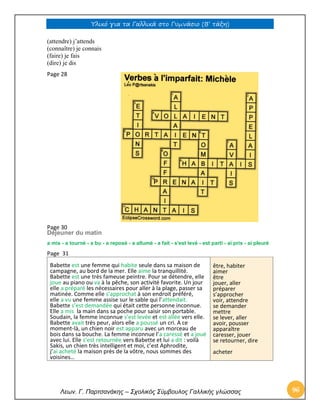 Υλικό για τα Γαλλικά στο Γυμνάσιο (Β’ τάξη) 
Λεων. Γ. Παρτσανάκης – Σχολικός Σύμβουλος Γαλλικής γλώσσας 96 
(attendre) j’attends 
(connaître) je connais 
(faire) je fais 
(dire) je dis 
Page 28 
Page 30 
Déjeuner du matin 
a mis - a tourné - a bu - a reposé - a allumé - a fait - s'est levé - est parti - ai pris - ai pleuré 
Page 31 
Babette est une femme qui habite seule dans sa maison de campagne, au bord de la mer. Elle aime la tranquillité. Babette est une très fameuse peintre. Pour se détendre, elle joue au piano ou va à la pêche, son activité favorite. Un jour elle a préparé les nécessaires pour aller à la plage, passer sa matinée. Comme elle s’approchat à son endroit préféré, elle a vu une femme assise sur le sable qui l’attendait. Babette s’est demandée qui était cette personne inconnue. Elle a mis la main dans sa poche pour saisir son portable. Soudain, la femme inconnue s’est levée et est allée vers elle. Babette avait très peur, alors elle a poussé un cri. A ce moment-là, un chien noir est apparu avec un morceau de bois dans sa bouche. La femme inconnue l’a caressé et a joué avec lui. Elle s’est retournée vers Babette et lui a dit : voilà Sakis, un chien très intelligent et moi, c’est Aphrodite, j’ai acheté la maison près de la vôtre, nous sommes des voisines… être, habiter aimer être jouer, aller préparer s’approcher voir, attendre se demander mettre se lever, aller avoir, pousser apparaître caresser, jouer se retourner, dire acheter 
 