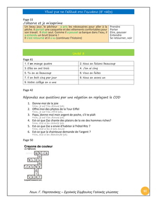 Υλικό για τα Γαλλικά στο Γυμνάσιο (Β’ τάξη) 
Λεων. Γ. Παρτσανάκης – Σχολικός Σύμβουλος Γαλλικής γλώσσας 97 
Page 33 
J’observe et je m’exprime Un beau jour, le pêcheur a pris les nécessaires pour aller à la pêche. Il portait une casquette et des vêtements confortables pour son travail. Il était seul. Comme il a poussé sa barque dans l’eau, il a entendu un bruit bizarre ! Il s’est retourné et il a vu (continuez l’histoire) 
Prendre 
Porter 
Etre, pousser 
Entendre 
Se retourner, voir Unité 3 
Page 41 
1. Il en mange quatre 
2. Nous en faisons beaucoup 
3. Elles en ont trois 
4. J’en ai cinq 
5. Tu en as beaucoup 
6. Vous en faites 
7. Il en boit cinq par jour 
8. Nous en avons un 
9. Notre collège en a une 
Page 42 
Répondez aux questions par une négation en replaçant le COD 
1. Donne-moi de la joie 
Non, je ne t’en donne pas 
2. Offre-moi des photos de la Tour Eiffel 
Non, je ne t’en offre pas. 
3. Papa, donne-moi mon argent de poche, s’il te plaît 
Non, je ne t’en donne pas 
4. Est-ce que Zaz chante des plaisirs de la vie des hommes riches? 
Non, elle n’en chante pas 
5. Est-ce que Zaz a envie d’habiter à l’hôtel Ritz ? 
Non, elle n’en a pas envie 
6. Est-ce que la chanteuse demande de l’argent ? 
Non, elle n’en demande pas 
Page 50 
 