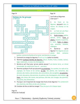 Υλικό για τα Γαλλικά στο Γυμνάσιο (Β’ τάξη) 
Λεων. Γ. Παρτσανάκης – Σχολικός Σύμβουλος Γαλλικής γλώσσας 98 
Unité 4 
Page 53 Page 54 
Les fruits et légumes c'est quoi ? 
1. les fruits et les légumes poussent dans la nature, les champs et les vergers 
2. un fruit est une fleur qui s’est transformée 
3. fruits à noyau : pêche, abricot, cerise, fruits à pépins : la poire, la pomme, le raisin, fruits à coque : noix, amandes, noisette, châtaigne 
4. Qu’est-ce qu’un légume ? Un légume est une plante dont certaines 
parties, comme las feuilles et la racine, sont bonnes à manger. 
5. Comment on mange les légumes ? cuits ou crus (selon la recette) 
6. Nommez quelques familles de légumes : fleurs, feuilles, fruits, à bulbe, racines, tiges, tubercules, à cosse, les champignons. 
7. Qu’est-ce qu’il faut pour qu’une plante pousse ? une bonne terre, un climat convenable, du soleil et de l’eau et … vos soins. 
8. Nommez quelques fruits qui poussent au printemps : les carottes, les radis et les asperges, les fraises et les cerises, en été : des pêches, des nectarines, des abricots, des melons, des tomates, des concombres, des courgettes, en automne : du raisin, des poires, des pommes, du potiron, des champignons, des endives, en hiver : des choux, des navets, des poireaux, des kiwi, des oranges, des pommes, des poires, des clémentines. 
9. Pourquoi est-il important de manger des fruits et des légumes ? ils contiennent des vitamines, des fibres et des sels minéraux 
10. Combien de fois on doit les manger ? tous les jours et à chaque repas 
Page 55 
Présent de l’indicatif  