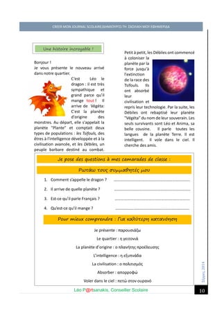 Σέ ρρές, 2014 CREER MON JOURNAL SCOLAIRE/ΔΗΜΙΟΥΡΓΩ ΤΗ ΣΧΟΛΙΚΗ ΜΟΥ ΕΦΗΜΕΡΙΔΑ 
Léo P@rtsanakis, Conseiller Scolaire 
10 
Bonjour ! 
Je vous présente le nouveau arrivé dans notre quartier. 
C’est Léo le dragon : il est très sympathique et grand parce qu’il mange tout ! Il arrive de Végéta: C'est la planète d'origine des monstres. Au départ, elle s'appelait la planète "Plante" et comptait deux types de populations : les Tsifouls, des êtres à l'intelligence développée et à la civilisation avancée, et les Débiles, un peuple barbare destiné au combat. Petit à petit, les Débiles ont commencé à coloniser la planète par la force jusqu'à l'extinction de la race des Tsifouls. Ils ont absorbé leur civilisation et repris leur technologie. Par la suite, les Débiles ont rebaptisé leur planète "Végéta" du nom de leur souverain. Les seuls survivants sont Léo et Anima, sa belle cousine. Il parle toutes les langues de la planète Terre. Il est intelligent. Il vole dans le ciel. Il cherche des amis. 
Une histoire incroyable ! Je pose des questions à mes camarades de classe : Ρωτάω τους συμμαθητές μου 
1. Comment s’appelle le dragon ? ……………………………………………………………….. 
2. Il arrive de quelle planète ? ……………………………………………………………….. 
3. Est-ce qu’il parle Français ? ………………………………………………………………. 
4. Qu’est-ce qu’il mange ? ……………………………………………………………… Pour mieux comprendre : Για καλύτερη κατανόηση 
Je présente : παρουσιάζω 
Le quartier : η γειτονιά 
La planète d’origine : ο πλανήτης προέλευσης 
L’intelligence : η εξυπνάδα 
La civilisation : o πολιτισμός 
Absorber : απορροφώ 
Voler dans le ciel : πετώ στον ουρανό 
 