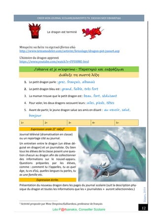 Σέ ρρές, 2014 CREER MON JOURNAL SCOLAIRE/ΔΗΜΙΟΥΡΓΩ ΤΗ ΣΧΟΛΙΚΗ ΜΟΥ ΕΦΗΜΕΡΙΔΑ 
Léo P@rtsanakis, Conseiller Scolaire 
12 
Le dragon est terminé 
Μπορέι τέ να δέι τέ το σχέτικο βι ντέο έδώ http://www.teteamodeler.com/activite/bricolage/dragon-pot-yaourt.asp 
L’histoire du dragon apprenti 
https://www.youtube.com/watch?v=PPU8ME-bvsI 
J’observe et je m’exprime- Παρατηρώ και εκφράζομαι Διάλεξε τη σωστή λέξη 
1. Le petit dragon parle : grec, français, albanais 
2. Le petit dragon bleu est : grand, faible, très fort 
3. La maman trouve que le petit dragon est : beau, fort, séduisant 
4. Pour voler, les deux dragons secouent leurs : ailes, pieds, têtes 
5. Avant de partir, le jeune dragon salue ses amis en disant : au-revoir, salut, bonjour 1= 2= 3= 4= 5= Expression orale (Ε’ τάξη)3 
Journal télévisé (dramatisation en classe) ou un reportage cité au journal. 
Un entretien entre le dragon (un élève dé- guisé en dragon) et un journaliste. Ou bien tous les élèves de la classe posent une ques- tion chacun au dragon afin de collectionner des informations sur le nouvel-apparu. Questions préparées par les élèves, comme : comment tu t’appelles, tu as quel âge, tu es d’où, quelles langues tu parles, tu as une famille etc. Expression écrite. 
Présentation du nouveau dragon dans les pages du journal scolaire (suit la description phy- sique du dragon et toutes les informations que les « journalistes » auront sélectionnées.) 
3 Activite propose e par Mme Despoina Kalliarekou, professeur de français  