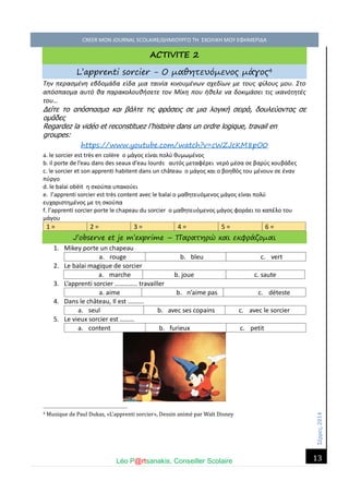 Σέ ρρές, 2014 CREER MON JOURNAL SCOLAIRE/ΔΗΜΙΟΥΡΓΩ ΤΗ ΣΧΟΛΙΚΗ ΜΟΥ ΕΦΗΜΕΡΙΔΑ 
Léo P@rtsanakis, Conseiller Scolaire 
13 
ACTIVITE 2 L’apprenti sorcier - Ο μαθητευόμενος μάγος4 Την περασμένη εβδομάδα είδα μια ταινία κινουμένων σχεδίων με τους φίλους μου. Στο απόσπασμα αυτό θα παρακολουθήσετε τον Μίκη που ήθελε να δοκιμάσει τις ικανότητές του… Δείτε το απόσπασμα και βάλτε τις φράσεις σε μια λογική σειρά, δουλεύοντας σε ομάδες Regardez la vidéo et reconstituez l’histoire dans un ordre logique, travail en groupes: https://www.youtube.com/watch?v=cWZJcKM8pO0 a. le sorcier est très en colère ο μάγος είναι πολύ θυμωμένος b. il porte de l’eau dans des seaux d’eau lourds αυτός μεταφέρει νερό μέσα σε βαρύς κουβάδες c. le sorcier et son apprenti habitent dans un château ο μάγος και ο βοηθός του μένουν σε έναν πύργο d. le balai obéit η σκούπα υπακούει e. l’apprenti sorcier est très content avec le balai ο μαθητευόμενος μάγος είναι πολύ ευχαριστημένος με τη σκούπα f. l’apprenti sorcier porte le chapeau du sorcier ο μαθητευόμενος μάγος φοράει το καπέλο του μάγου 1 = 2 = 3 = 4 = 5 = 6 = J’observe et je m’exprime – Παρατηρώ και εκφράζομαι 1. Mikey porte un chapeau 
a. rouge 
b. bleu 
c. vert 2. Le balai magique de sorcier 3. L’apprenti sorcier ………….. travailler 
a. aime 
b. n’aime pas 
c. déteste 4. Dans le château, Il est ………. 
a. seul 
b. avec ses copains 
c. avec le sorcier 5. Le vieux sorcier est ……… 
a. content 
b. furieux 
c. petit 
4 Musique de Paul Dukas, «L’apprenti sorcier», Dessin anime par Walt Disney 
a. marche 
b. joue 
c. saute  