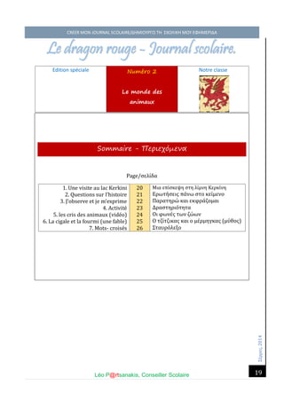 Σέ ρρές, 2014 CREER MON JOURNAL SCOLAIRE/ΔΗΜΙΟΥΡΓΩ ΤΗ ΣΧΟΛΙΚΗ ΜΟΥ ΕΦΗΜΕΡΙΔΑ 
Léo P@rtsanakis, Conseiller Scolaire 
19 
Le dragon rouge - Journal scolaire. 
Edition spéciale Numéro 2 Le monde des animaux 
Notre classe 
Sommaire - Περιεχόμενα Page/σέλι δα 
1. Une visite au lac Kerkini 
2. Questions sur l’histoire 
3. J’observe et je m’exprime 
4. Activite 
5. les cris des animaux (vide o) 
6. La cigale et la fourmi (une fable) 
7. Mots- croise s 20 21 22 23 24 25 26 
Μια έπι σκέψη στη λι μνη Κέρκι νη 
Ερώτη σέις πα νώ στο κέι μένο 
Παρατηρώ και έκφρα ζομαι 
Δραστηριο τητα 
Οι φώνέ ς τών ζώ ών 
Ο τζι τζικας και ο μέ ρμηγκας (μυ θος) 
Σταυρο λέξο  