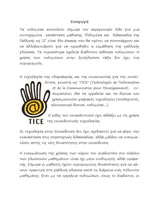 Εισαγωγή Τα πολυμέσα αποτελούν σήμερα τον ακρογωνιαίο λίθο για μια επιτυχημένη κατάσταση μάθησης. Πολυμέσα και διδασκαλία της Γαλλικής ως ΞΓ είναι δύο έννοιες που θα πρέπει να συνυπάρχουν και να αλληλοεπιδρούν για να προωθηθεί η εκμάθηση της γαλλικής γλώσσας. Τα περισσότερα σχολεία διαθέτουν αίθουσα πολυμέσων. Η χρήση των πολυμέσων στην ξενόγλωσση τάξη δεν έχει πια περιορισμούς… Η τεχνολογία της πληροφορίας και της επικοινωνίας για την εκπαί- δευση, γνωστή ως "TICE" (Technologies de l’Information et de la Communication pour l’Enseignement), εν- σωματώνει όλα τα εργαλεία και τα δίκτυα που χρησιμοποιούν ψηφιακές τεχνολογίες (υπολογιστές, ηλεκτρονικά δίκτυα, πολυμέσα,...). Ο ρόλος του εκπαιδευτικού έχει αλλάξει με τη χρήση της εκπαιδευτικής τεχνολογίας. Οι τεχνολογία στην Εκπαίδευση δεν έχει σχεδιαστεί για να φέρει την επανάσταση στις στρατηγικές διδασκαλίας, αλλά μάλλον να ενσωμα- τώσει αυτές τις νέες δυνατότητες στην εκπαίδευση. Η ενσωμάτωση της χρήσης των πόρων του Διαδικτύου στο πλαίσιο των γλωσσικών μαθημάτων είναι όχι μόνο επιθυμητή, αλλά προφα- νής. Σήμερα οι μαθητές έχουν περιορισμένες δυνατότητες για να κά- νουν πρακτική στη γαλλική γλώσσα κατά τη διάρκεια ενός 45λεπτου μαθήματος. Έτσι με τα εργαλεία πολυμέσων, όπως το διαδίκτυο, οι  