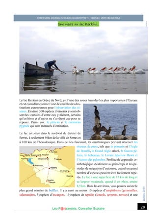 Σέ ρρές, 2014 CREER MON JOURNAL SCOLAIRE/ΔΗΜΙΟΥΡΓΩ ΤΗ ΣΧΟΛΙΚΗ ΜΟΥ ΕΦΗΜΕΡΙΔΑ 
Léo P@rtsanakis, Conseiller Scolaire 
20 
Une visite au lac Kerkini… 
Le lac Kerkini en Grèce du Nord, est l’une des zones humides les plus importantes d’Europe et est considéré comme l’une des meilleures des- tinations européennes pour l’observation des oi- seaux. Environ 300 espèces d’oiseaux y sont ob- servées: certains d’entre eux y nichent, certains qu’en hiver et d’autres ne s’arrêtent que pour se reposer. Parmi eux, le pélican et le cormoran pygmée qui sont menacés d’extinction. 
Le lac est situé dans le nord-est du district de Serres, à seulement 40km de la ville de Serres et à 100 km de Thessalonique. Dans ce lieu fascinant, les ornithologues peuvent observer les oiseaux de proie, tels que le pomarin et l’Aigle de Bonelli, le Grand Aigle criard, le faucon pè- lerin, le hobereau, le Levant Sparrow Ηawk et l’Autour des palombes. Profitez de ce paradis or- nithologique idéalement au printemps et les pé- riodes de migration d’automne, quand un grand nombre d’espèces peuvent être facilement repé- rés. Le lac a une superficie de 15 km de long et sa largeur maximale, quand il est plein, atteint 8,5 km. Dans les environs, vous pouvez suivre le plus grand nombre de buffles. Il y a aussi au moins 10 espèces d’amphibiens (grenouilles, salamandres, 5 espèces d’escargots, 19 espèces de reptiles (lézards, serpents, tortues) et une  