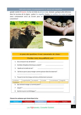 Σέ ρρές, 2014 CREER MON JOURNAL SCOLAIRE/ΔΗΜΙΟΥΡΓΩ ΤΗ ΣΧΟΛΙΚΗ ΜΟΥ ΕΦΗΜΕΡΙΔΑ 
Léo P@rtsanakis, Conseiller Scolaire 
21 
grande variété d’insectes. Le lac est riche en poisson vous donnant quelques plats délicieux dans les tavernes de la région : goûtez les anguilles locales, les sardines, les carpes et vous aurez certainement envie de revenir pour en consommer! 
Classez les animaux qui vivent dans le lac Oiseaux Amphibiens Poissons Insectes Reptiles Je pose des questions à mes camarades de classe : Ρωτάω τους συμμαθητές μου 
1. Où se trouve le lac de Kerkini? ……………………………………………………………….. 
2. Combien d’espèces d’animaux y vivent? .………………………………………….. 
3. Quelle est la taille du lac? ….……………………………………………………………. 
4. Qu’est-ce que tu peux manger comme poisson dans les tavernes? ……………………………………………………………… 
5. Trouve le nom de chaque animal au dictionnaire Larousse : 
La tortue 
La grenouille 
Le serpent 
La carpe 
Le cormoran 
L’anguille Η χελώνα 
6 Qui aimerait manger un animal pareil ? ………………………………………………………… 
7 Lequel ? ……………………………………………………………………………………………………….. 
8 Qu’est-ce qu’un ornithologue ? ……………………………………………………………………. 
 