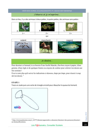Σέ ρρές, 2014 CREER MON JOURNAL SCOLAIRE/ΔΗΜΙΟΥΡΓΩ ΤΗ ΣΧΟΛΙΚΗ ΜΟΥ ΕΦΗΜΕΡΙΔΑ 
Léo P@rtsanakis, Conseiller Scolaire 
22 
J’observe et je m’exprime… 
Dans ce lieu, il y a des animaux à deux pattes, à quatre pattes, des animaux sans pattes : 
A. 
B. 
C. 
1 = 
2 = 
3 = 
qui 
volent 
marchent 
nagent 
Je dessine… Pour dessiner ce homard, tu as besoin d’une feuille blanche, d'un bon crayon à papier, d'une gomme, d'une règle et de quelques feutres ou crayons de couleur pour colorier ton dessin une fois terminé ! Il ne te reste plus qu'à suivre les indications ci-dessous, étape par étape, pour réussir à coup sûr ton dessin. 5 ETAPE 1 Trace un ovale puis une sorte de triangle arrondi pour ébaucher la queue du homard. 
5 http://www.jedessine.com/c_14777/dessin/apprendre-a-dessiner/dessiner-des-poissons/dessiner- un-homard#contenu  