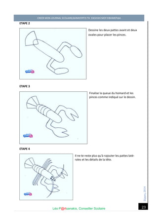 Σέ ρρές, 2014 CREER MON JOURNAL SCOLAIRE/ΔΗΜΙΟΥΡΓΩ ΤΗ ΣΧΟΛΙΚΗ ΜΟΥ ΕΦΗΜΕΡΙΔΑ 
Léo P@rtsanakis, Conseiller Scolaire 
23 
ETAPE 2 Dessine les deux pattes avant et deux ovales pour placer les pinces. 
ETAPE 3 Finalise la queue du homard et les pinces comme indiqué sur le dessin. 
ETAPE 4 Il ne te reste plus qu'à rajouter les pattes laté- rales et les détails de la tête. 
 
