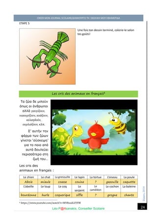 Σέ ρρές, 2014 CREER MON JOURNAL SCOLAIRE/ΔΗΜΙΟΥΡΓΩ ΤΗ ΣΧΟΛΙΚΗ ΜΟΥ ΕΦΗΜΕΡΙΔΑ 
Léo P@rtsanakis, Conseiller Scolaire 
24 
ETAPE 5 Une fois ton dessin terminé, colorie-le selon tes goûts! 
Les cris des animaux en français6 
Τα ζώα δε μιλούν όπως οι άνθρωποι αλλά γαυγίζουν, νιαουρίζουν, κοάζουν, κελαηδούν, ουρλιάζουν, κλπ. 
Σ’ αυτήν την φάρμα των ζώων γίνεται ‘σύσκεψη’ για το ποιο από αυτά δουλεύει περισσότερο στη ζωή του… 
Les cris des animaux en français : 
Le chien 
Le chat 
La grenouille 
Le lapin 
La tortue 
L’oiseau 
La poule Aboie miaule coasse couine ? gazouille caquette 
L’abeille 
Le loup 
Le coq 
Le serpent 
Le caméléon 
Le cochon 
La baleine bourdonne hurle coquerique siffle ? grogne chante 
6 https://www.youtube.com/watch?v=WVBxzdLUYFM  