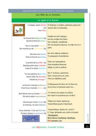 Σέ ρρές, 2014 CREER MON JOURNAL SCOLAIRE/ΔΗΜΙΟΥΡΓΩ ΤΗ ΣΧΟΛΙΚΗ ΜΟΥ ΕΦΗΜΕΡΙΔΑ 
Léo P@rtsanakis, Conseiller Scolaire 
25 
Une fable de La Fontaine La cigale et la fourmi 
La Cigale, ayant chanté [e] Tout l'été, 
Se trouva fort dépourvue [y] Quand la bise fut venue : 
Pas un seul petit morceau De mouche ou de vermisseau. [o] 
Elle alla crier famine Chez la Fourmi sa voisine, 
La priant de lui prêter [e] Quelque grain pour subsister Jusqu'à la saison nouvelle. 
"Je vous paierai, lui dit-elle, Avant l'Oût, foi d'animal, Intérêt et principal. " 
La Fourmi n'est pas prêteuse : C'est là son moindre défaut. [o] 
Que faisiez-vous au temps chaud ? Dit-elle à cette emprunteuse. 
- Nuit et jour à tout venant [ã] Je chantais, ne vous déplaise. 
- Vous chantiez ? J’en suis fort aise. Eh bien! dansez maintenant. [ã] 
Ο τζίτζικας, ο αοιδός, μαέστρος μέγας και τρανός όλο το καλοκαίρι, Τροφή και σπίτι έψαχνε… μα πού να βρει δεν ξέρει. Σαν ο βοριάς κατέφτασε Και πεινασμένος ξέμεινε, το κέφι του το έ- χασε. Και τότε αίφνης σκέφτηκε. Το μέρμηγκα επισκέφτηκε. Πολύ τον παρακάλεσε Λίγα σποράκια δανεικά Μέχρι τη νέα τη σοδειά. Θα σ’ τα δώσω, ορκίστηκε, Πριν ο Αύγουστος να ‘μπει, Τόκο με κεφάλαιο μαζί. Ο Μέρμηγκας δε δίνει απ΄το δικό του. Αυτό είναι το λιγότερο κακό του... «Tι έκανες στις μέρες τις καλές» Και τώρα τη συμπόνια μου τη θες? -Μέρα και νύχτα, σχώρα με, Τραγούδαγα χωρίς σταματημό. -Τραγούδαγες; Ωραίο είν΄ αυτό!!! Ε, Τώρα, φιλαράκι μου, ρίξτο στο χορό. Μετάφραση Βονιτσάνου-Guilloteau Θεοδώρα P@rtsanakis Léo  