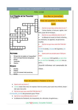 Σέ ρρές, 2014 CREER MON JOURNAL SCOLAIRE/ΔΗΜΙΟΥΡΓΩ ΤΗ ΣΧΟΛΙΚΗ ΜΟΥ ΕΦΗΜΕΡΙΔΑ 
Léo P@rtsanakis, Conseiller Scolaire 
26 
Mots-croisés Vous êtes un journaliste : Posez des questions à Monsieur la cigale. 
 Qu’est-ce que vous aimez dans la vie ? 
 J’aime chanter, m’amuser, rigoler, rien faire, jouer de la musique… 
 Qu’est-ce vous détestez dans la vie ? 
 Je déteste le travail, le froid, la famine, les méchants, les égoïstes, les personnes cruelles 
 Qu’est-ce que vous avez fait l’été der- nier ? 
J’ai fait la sieste, j’ai joué de la guitare, j’ai chanté 
 Quels sont vos projets pour l’été pro- chain 
 Je vais jouer de la guitare, je vais chan- ter, je vais faire la sieste, je vais voir mes co- pains…. Ensuite informez vos camarades de classe… 
Posez des questions à Madame la fourmi. 
 Quels sont vos loisirs ? 
 J’aime rester chez-moi, me reposer, faire la cuisine, jouer avec mes enfants, bavar- der avec mes amis 
 Qu’est-ce que vous avez fait l’été dernier ? 
J’ai travaillé, j’ai fait des provisions pour l’hiver 
 Qu’est-ce vous détestez dans la vie ? 
 Je déteste les fainéants, les insouciants, les altruistes, les généreux…  