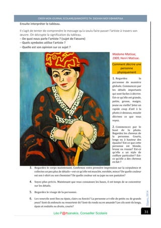 Σέ ρρές, 2014 CREER MON JOURNAL SCOLAIRE/ΔΗΜΙΟΥΡΓΩ ΤΗ ΣΧΟΛΙΚΗ ΜΟΥ ΕΦΗΜΕΡΙΔΑ 
Léo P@rtsanakis, Conseiller Scolaire 
31 
Ensuite interpréter le tableau. 
Il s'agit de tenter de comprendre le message qu'a voulu faire passer l'artiste à travers son oeuvre. On décrypte la signification du tableau. 
– De quoi nous parle l'artiste ? (sujet de l'oeuvre) 
– Quels symboles utilise l'artiste ? – Quelle est son opinion sur ce sujet ? Madame Matisse, 1909, Henri Matisse. Comment décrire une personne physiquement 1. Regardez la personne de manière globale. Commencez par les de tails importants qui sont faciles a de crire. Est-ce qu’elle est grande, petite, grosse, maigre, jeune ou vieille? Jetez un rapide coup d’oeil a la photo ci-dessous, ensuite de crivez ce que vous voyez. 2. Commencez par le haut de la photo. Regardez les cheveux de la personne. Courts, longs ou a hauteur des e paules? Est-ce que cette personne est blonde, brune ou rousse? Est-ce qu’elle a un style de coiffure particulier? Est- ce qu’elle a des cheveux en fait ? 3. Regardez le corps maintenant. Confirmez votre premie re impression sur la corpulence et collectez un peu plus de de tails—est-ce qu’elle est muscle e, enrobe e, mince? De quelle couleur est son t-shirt ou son chemisier? De quelle couleur est sa jupe ou son pantalon? 4. Soyez plus précis. Maintenant que vous connaissez les bases, il est temps de se concentrer sur les de tails. 5. Regardez le visage de la personne. 6. Les sourcils sont fins ou e pais, clairs ou fonce s? La personne a-t-elle de petits ou de grands yeux? Sont-ils enfonce s ou ressortent-ils? Sont-ils ronds ou en amande? Les cils sont-ils longs, e pais et ondule s ou droits, courts?  