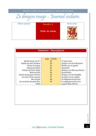 Σέ ρρές, 2014 CREER MON JOURNAL SCOLAIRE/ΔΗΜΙΟΥΡΓΩ ΤΗ ΣΧΟΛΙΚΗ ΜΟΥ ΕΦΗΜΕΡΙΔΑ 
Léo P@rtsanakis, Conseiller Scolaire 
33 
Le dragon rouge - Journal scolaire. 
Edition spéciale Numéro 4 Parler du temps 
Notre classe Sommaire – Περιεχόμενα 
Quelle heure est-il ? 
Poe me de Paul Verlaine 
Parler du temps 
Chanson (vide o) 
Poème de Victor Hugo 
Mots-croisés 
Poème de Jacques Prévert 
Les mois et les saisons 
Ma routine 
Les activités du petit-Éric Vidéo page - σέλι δα 34 34 35 35 35 36 36 37 38 39 
Τι ώ ρα έι ναι; 
Ποι ημα του Πώλ Βέρλαι νέ 
Μιλα ώ για το χρο νο 
Τραγου δι 
Ποι ημα του Βίκτωρα Ουγκώ 
Σταυρο λέξο 
Ποι ημα του Ζακ Πρέβέ ρ 
Οι μη νές και οι έποχέ ς 
Η καθημέρινο τητα μου 
Οι καθημέρινο τητα του μικρου Ερι κ, Βι ντέο  